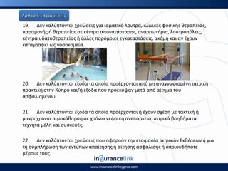 19. Δεν καλφπτονται χρεϊςεισ για ιαματικά λουτρά, κλινικζσ φυςικισ κεραπείασ,
παραμονισ ι κεραπείασ ςε κζντρα αποκατάςταςθσ, αναρρωτιρια, λουτροπόλεισ,
κζντρα υδατοκεραπείασ ι άλλεσ παρόμοιεσ εγκαταςτάςεισ, ακόμθ και αν ζχουν
καταγραφεί ωσ νοςοκομεία.
20. Δεν καλφπτονται ζξοδα τα οποία προζρχονται από μθ αναγνωριςμζνθ ιατρικι
πρακτικι ςτθν Κφπρο και/ι ζξοδα που προζκυψαν μετά από αίτθμα του
αςφαλιςμζνου.
21. Δεν καλφπτονται ζξοδα τα οποία προζρχονται ι ζχουν ςχζςθ με τακτικι ι
μακροχρόνια αιμοκάκαρςθ ςε χρόνια νεφρικι ανεπάρκεια, ιατρικά βοθκιματα,
τεχνθτά μζλθ και ςυςκευζσ.
22. Δεν καλφπτονται χρεϊςεισ που αφοροφν τθν ετοιμαςία Ιατρικϊν Εκκζςεων ι για
τθ ςυμπλιρωςθ των εντφπων απαίτθςθσ ι αίτθςθσ αςφάλιςθσ ι οποιουδιποτε
μζρουσ τουσ.
 