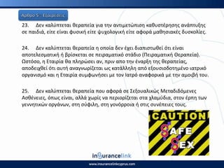 23. Δεν καλφπτεται κεραπεία για τθν αντιμετϊπιςθ κακυςτζρθςθσ ανάπτυξθσ
ςε παιδιά, είτε είναι φυςικι είτε ψυχολογικι είτε αφορά μακθςιακζσ δυςκολίεσ.
24. Δεν καλφπτεται κεραπεία θ οποία δεν ζχει διαπιςτωκεί ότι είναι
αποτελεςματικι ι βρίςκεται ςε πειραματικό ςτάδιο (Ρειραματικι Θεραπεία).
Ωςτόςο, θ Εταιρία κα πλθρϊςει αν, πριν απο τθν ζναρξθ τθσ κεραπείασ,
αποδειχκεί ότι αυτι αναγνωρίηεται ωσ κατάλλθλθ από εξουςιοδοτθμζνο ιατρικό
οργανιςμό και θ Εταιρία ςυμφωνιςει με τον Ιατρό αναφορικά με τθν αμοιβι του.
25. Δεν καλφπτεται κεραπεία που αφορά ςε Σεξουαλικϊσ Μεταδιδόμενεσ
Αςκζνειεσ, όπωσ είναι, αλλά χωρίσ να περιορίηεται ςτα χλαμφδια, ςτον ζρπθ των
γεννθτικϊν οργάνων, ςτθ ςφφιλθ, ςτθ γονόρροια ι ςτισ ςυνζπειεσ τουσ.
 