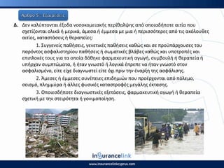 Δ. Δεν καλφπτονται ζξοδα νοςοκομειακισ περίκαλψθσ από οποιαδιποτε αιτία που
ςχετίηονται ολικά ι μερικά, άμεςα ι ζμμεςα με μια ι περιςςότερεσ από τισ ακόλουκεσ
αιτίεσ, καταςτάςεισ ι κεραπείεσ:
1. Συγγενείσ πακιςεισ, γενετικζσ πακιςεισ κακϊσ και ςε προχπάρχουςεσ του
παρόντοσ αςφαλιςτθρίου πακιςεισ ι ςωματικζσ βλάβεσ κακϊσ και υποτροπζσ και
επιπλοκζσ τουσ για τα οποία δόκθκε φαρμακευτικι αγωγι, ςυμβουλι ι κεραπεία ι
υπιρχαν ςυμπτϊματα, ι ιταν γνωςτό ι λογικά ζπρεπε να ιταν γνωςτό ςτον
αςφαλιςμζνο, είτε είχε διαγνωςτεί είτε όχι πριν τθν ζναρξθ τθσ αςφάλιςθσ.
2. Άμεςεσ ι ζμμεςεσ ςυνζπειεσ επιδθμιϊν που προζρχονται από πόλεμο,
ςειςμό, πλθμμφρα ι άλλεσ φυςικζσ καταςτροφζσ μεγάλθσ ζκταςθσ.
3. Οποιεςδιποτε διαγνωςτικζσ εξετάςεισ, φαρμακευτικι αγωγι ι κεραπεία
ςχετικι με τθν ςτειρότθτα ι γονιμοποίθςθ.
 