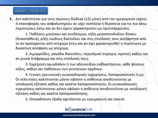 Ε. Δεν καλφπτεται για τουσ πρϊτουσ δϊδεκα (12) μινεσ από τθν θμερομθνία ιςχφοσ
ι επαναφοράσ του αςφαλιςτθρίου ςε ιςχφ νοςθλεία ι κεραπεία για τισ πιο κάτω
περιπτϊςεισ ζςτω και αν δεν ζχουν χαρακτθριςτεί ωσ προχπάρχουςεσ:
1. Ρακιςεισ μθνίςκου και ςυνδζςμων, κιλθ μεςοςπονδυλίου δίςκου
(διςκοπάκεια), ριξθ ινϊδουσ δακτυλίου και ςτισ επιπλοκζσ τουσ ανεξάρτθτα από
το αν προζρχονται από ατφχθμα ζςτω και αν ζχει χαρακτθριςκεί θ περίπτωςθ με
δικαςτικι απόφαςθ ωσ ατφχθμα.
2. Αιμορροΐδεσ, ραγάδα δακτυλίου, περιεδρικό ςυρίγγιο, κιρςοφσ κακϊσ και
ςε ρινικό διάφραγμα και ςτισ επιπλοκζσ τουσ.
3. Εγχείρθςθ αμυγδαλϊν ι των αδενοειδϊν εκβλαςτιςεων, κάκε φφςεωσ
κιλεσ, κακϊσ και πακιςεων των γεννθτικϊν οργάνων.
4. Γενικζσ ερευνθτικζσ γυναικολογικζσ εγχειριςεισ, λαπαροςκοπικζσ ι μθ.
Οι τελευταίεσ καλφπτονται μόνον εφόςον θ αςκζνεια αποδεικνφεται με
ιςτολογικι εξζταςθ κακϊσ και καςζτα λαπαροςκόπθςθσ. Οι γυναικολογικζσ
εγχειριςεισ καλφπτονται μόνον εφόςον θ αςκζνεια αποδεικνφεται με ιςτολογικι
εξζταςθ κακϊσ και καςζτα λαπαροςκόπθςθσ.
5. Οποιαδιποτε ζξοδα ςχετίηονται με εγκυμοςφνθ και τοκετό.
 