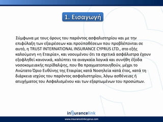 Σφμφωνα με τουσ όρουσ του παρόντοσ αςφαλιςτθρίου και με τθν
επιφφλαξθ των εξαιρζςεων και προχποκζςεων που προβλζπονται ςε
αυτό, θ TRUST INTERNATIONAL INSURANCE CYPRUS LTD., ςτο εξισ
καλοφμενθ «θ Εταιρία», και νοουμζνου ότι τα ςχετικά αςφάλιςτρα ζχουν
εξοφλθκεί κανονικά, καλφπτει τα αναγκαία λογικά και ςυνικθ ζξοδα
νοςοκομειακισ περίκαλψθσ, που κα πραγματοποιθκοφν, μζχρι το
Ανϊτατο Πριο Ευκφνθσ τθσ Εταιρίασ κατά Νοςθλεία κατά ζτοσ, κατά τθ
διάρκεια ιςχφοσ του παρόντοσ αςφαλιςτθρίου, λόγω αςκζνειασ ι
ατυχιματοσ του Αςφαλιςμζνου και των εξαρτωμζνων του προςϊπων.
 