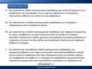 Η. Δεν καλφπτονται ζξοδα νοςοκομειακισ περίκαλψθσ για τα δφο (2) πρϊτα ζτθ τθσ
αςφάλιςθσ ι τθσ επαναφοράσ τθσ ςε ιςχφ που οφείλονται ςε ΢ευματικζσ,
εκφυλιςτικζσ πακιςεισ των οςτϊν και των αρκρϊςεων.
Θ. Δεν καλφπτονται τα ζξοδα νοςοκομειακισ περίκαλψθσ που ειςζπραξε ο
Αςφαλιςμζνοσ από οποιοδιποτε φορζα.
Θ. Δεν καλφπτονται τα ζξοδα νοςοκομειακισ περίκαλψθσ που αφοροφν ςε χρεϊςεισ
οι οποίεσ υπερβαίνουν τα ποςά εκείνα που κατά τθν άποψθ τθσ Εταιρίασ
αποτελοφν λογικζσ και ςυνικεισ χρεϊςεισ για παρόμοια ι ςυγκρίςιμθ κεραπεία ι
υπθρεςίεσ ςε άτομα του ιδίου φφλου και ςυγκρίςιμθσ θλικίασ και για παρόμοια
αςκζνεια ι ατφχθμα.
Ι. Δεν καλφπτονται οποιαδιποτε ζξοδα νοςοκομειακισ περίκαλψθσ που
πραγματοποιικθκαν ι που είχαν γενεςιουργό αιτία κατά οποιαδιποτε περίοδο
για τθν οποία το αςφάλιςτρο δεν ιταν πλθρωμζνο εντόσ τθσ περιόδου χάριτοσ
που αναφζρεται ςτο άρκρο 11. Η είςπραξθ του αςφαλίςτρου ςε μεταγενζςτερθ
περίοδο δεν αναιρεί κάτω από οποιεςδιποτε περιςτάςεισ τθν εξαίρεςθ αυτι.
 
