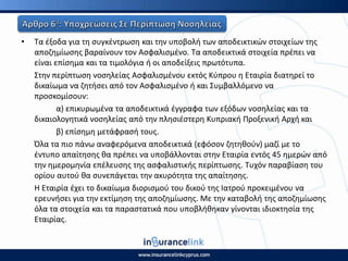 • Τα ζξοδα για τθ ςυγκζντρωςθ και τθν υποβολι των αποδεικτικϊν ςτοιχείων τθσ
αποηθμίωςθσ βαραίνουν τον Αςφαλιςμζνο. Τα αποδεικτικά ςτοιχεία πρζπει να
είναι επίςθμα και τα τιμολόγια ι οι αποδείξεισ πρωτότυπα.
Στθν περίπτωςθ νοςθλείασ Αςφαλιςμζνου εκτόσ Κφπρου θ Εταιρία διατθρεί το
δικαίωμα να ηθτιςει από τον Αςφαλιςμζνο ι και Συμβαλλόμενο να
προςκομίςουν:
α) επικυρωμζνα τα αποδεικτικά ζγγραφα των εξόδων νοςθλείασ και τα
δικαιολογθτικά νοςθλείασ από τθν πλθςιζςτερθ Κυπριακι Ρροξενικι Αρχι και
β) επίςθμθ μετάφραςι τουσ.
Πλα τα πιο πάνω αναφερόμενα αποδεικτικά (εφόςον ηθτθκοφν) μαηί με το
ζντυπο απαίτθςθσ κα πρζπει να υποβάλλονται ςτθν Εταιρία εντόσ 45 θμερϊν από
τθν θμερομθνία επζλευςθσ τθσ αςφαλιςτικισ περίπτωςθσ. Τυχόν παραβίαςθ του
ορίου αυτοφ κα ςυνεπάγεται τθν ακυρότθτα τθσ απαίτθςθσ.
Η Εταιρία ζχει το δικαίωμα διοριςμοφ του δικοφ τθσ Ιατροφ προκειμζνου να
ερευνιςει για τθν εκτίμθςθ τθσ αποηθμίωςθσ. Με τθν καταβολι τθσ αποηθμίωςθσ
όλα τα ςτοιχεία και τα παραςτατικά που υποβλικθκαν γίνονται ιδιοκτθςία τθσ
Εταιρίασ.
 