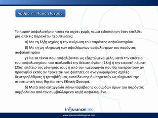 Το παρόν αςφαλιςτιριο παφει να ιςχφει χωρίσ καμιά ειδοποίθςθ όταν επζλκει
μια από τισ παρακάτω περιπτϊςεισ:
α) Με τθ λιξθ ιςχφοσ ι τθν ακφρωςθ του παρόντοσ αςφαλιςτθρίου
β) Με τθ μθ πλθρωμι των οφειλόμενων αςφαλίςτρων του παρόντοσ
αςφαλιςτθρίου
γ) Για τα τζκνα που αςφαλίηονται ωσ εξαρτϊμενα μζλθ, κατά τθν επζτειο
του αςφαλιςτθρίου που ακολουκεί τθν δζκατθ όγδοθ (18θ) ι τθν εικοςτι πζμπτθ
(25θ) επζτειο τθσ γζννθςισ τουσ ι από τθν θμερομθνία που κα παντρευτοφν αν
προθγθκεί εκτόσ αν πρόκειται για φοιτθτζσ ςε αναγνωριςμζνεσ ςχολζσ
δευτεροβάκμιασ ι τριτοβάκμιασ εκπαίδευςθσ ι υπθρετοφν ωσ κλθρωτοί τθν
ςτρατιωτικι τουσ κθτεία ςτθν Εκνικι Φρουρά.
δ) Μετά από καταγγελία λόγω παράβαςθσ ουςιωδϊν όρων του παρόντοσ
ςυμβολαίου από τον ςυμβαλλόμενο και/ι αςφαλιςμζνο.
 