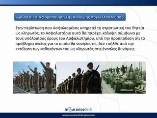 Στθν περίπτωςθ που Αςφαλιςμζνοσ υπθρετεί τθ ςτρατιωτικι του κθτεία
ωσ κλθρωτόσ, το Αςφαλιςτιριο αυτό κα παρζχει κάλυψθ ςφμφωνα με
τουσ υπόλοιπουσ όρουσ του Αςφαλιςτθρίου, υπό τθν προχπόκεςθ ότι το
πρόβλθμα υγείασ για το οποίο κα νοςθλευτεί, δεν επιλκε από τθν
εκτζλεςθ των κακθκόντων του ωσ κλθρωτόσ ςτισ ζνοπλεσ δυνάμεισ.
 