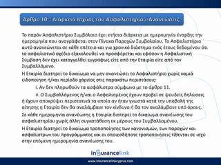 Το παρόν Αςφαλιςτιριο Συμβόλαιο ζχει ετιςια διάρκεια με θμερομθνία ζναρξθσ τθν
θμερομθνία που αναγράφεται ςτον Ρίνακα Ραροχϊν Συμβολαίου. Το Αςφαλιςτιριο
αυτό ανανεϊνεται ςε κάκε επζτειο και για χρονικό διάςτθμα ενόσ ζτουσ δεδομζνου ότι
το αςφαλιςτικό ςχζδιο εξακολουκεί να προςφζρεται και εφόςον θ Αςφαλιςτικι
Σφμβαςθ δεν ζχει καταγγελκεί εγγράφωσ είτε από τθν Εταιρία είτε από τον
Συμβαλλόμενο.
Η Εταιρία διατθρεί το δικαίωμα να μθν ανανεϊςει το Αςφαλιςτιριο χωρίσ καμιά
ειδοποίθςθ ι/και περίοδο χάριτοσ ςτισ παρακάτω περιςτάςεισ:
i. Αν δεν πλθρωκοφν τα αςφάλιςτρα ςφμφωνα με το άρκρο 11.
ii. Ο Συμβαλλόμενοσ ι/και ο Αςφαλιςμζνοσ ζχουν προβεί ςε ψευδείσ δθλϊςεισ
ι ζχουν αποκρφψει περιςτατικά τα οποία αν ιταν γνωςτά κατά τθν υποβολι τθσ
αίτθςθσ θ Εταιρία δεν κα αναλάμβανε τον κίνδυνο ι κα τον αναλάμβανε υπό όρουσ.
Σε κάκε θμερομθνία ανανζωςθσ θ Εταιρία διατθρεί το δικαίωμα ανανζωςθσ του
αςφαλιςτθρίου χωρίσ άλλθ ςυγκατάκεςθ εκ μζρουσ του Συμβαλλομζνου.
Η Εταιρία διατθρεί το δικαίωμα τροποποίθςθσ των κανονιςμϊν, των παροχϊν και
αςφαλίςτρων του προγράμματοσ και οι οποιεςδιποτε τροποποιιςεισ τίκενται ςε ιςχφ
ςτθν επόμενθ θμερομθνία ανανζωςθσ του.
 