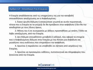 Η Εταιρία απαλλάςςεται από τισ υποχρεϊςεισ τθσ για τθν καταβολι
οποιαςδιποτε αποηθμίωςθσ αν ο Αςφαλιςμζνοσ:
1. Ζκανε ψευδι διλωςθ ι αποςιϊπθςε γνωςτά ςε αυτόν περιςτατικά,
τζτοια που θ Εταιρία αν τα γνϊριηε δε κα προζβαινε ςτθν αςφάλιςθ ι δεν κα τθν
αποδεχόταν με τουσ ίδιουσ όρουσ.
2. Μόνοσ του ι ςε ςυνεργαςία με άλλουσ προςπακιςει με απάτθ / δόλο να
λάβει αποηθμίωςθ, από τθν Εταιρία.
3. Δεν διλωςε οποιαδιποτε μεταβολι ι αλλαγι, που αφορά τα ςτοιχεία
που ο Αςφαλιςμζνοσ διλωςε ςτθν Εταιρία με τθν Αίτθςθ για Αςφάλιςθ και
μεγαλϊνει τουσ κινδφνουσ που επθρεάηουν τθν αςφάλιςθ.
4. Αρνείται ι παραλείπει να υποβλθκεί ςε εξζταςθ από ιατρό(ουσ) τθσ
Εταιρίασ.
5. Αρνείται να προςκομίςει εκκζςεισ, πιςτοποιθτικά και πλθροφορίεσ που
ηθτοφνται από τθν Εταιρία.
 