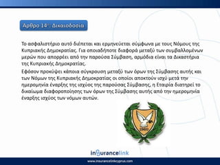 Το αςφαλιςτιριο αυτό διζπεται και ερμθνεφεται ςφμφωνα με τουσ Νόμουσ τθσ
Κυπριακισ Δθμοκρατίασ. Για οποιαδιποτε διαφορά μεταξφ των ςυμβαλλομζνων
μερϊν που απορρζει από τθν παροφςα Σφμβαςθ, αρμόδια είναι τα Δικαςτιρια
τθσ Κυπριακισ Δθμοκρατίασ.
Εφόςον προκφψει κάποια ςφγκρουςθ μεταξφ των όρων τθσ Σφμβαςθσ αυτισ και
των Νόμων τθσ Κυπριακισ Δθμοκρατίασ οι οποίοι αποκτοφν ιςχφ μετά τθν
θμερομθνία ζναρξθσ τθσ ιςχφοσ τθσ παροφςασ Σφμβαςθσ, θ Εταιρία διατθρεί το
δικαίωμα διαφοροποίθςθσ των όρων τθσ Σφμβαςθσ αυτισ από τθν θμερομθνία
ζναρξθσ ιςχφοσ των νόμων αυτϊν.
 