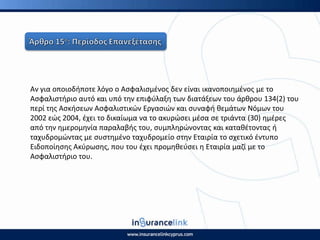 Αν για οποιοδιποτε λόγο ο Αςφαλιςμζνοσ δεν είναι ικανοποιθμζνοσ με το
Αςφαλιςτιριο αυτό και υπό τθν επιφφλαξθ των διατάξεων του άρκρου 134(2) του
περί τθσ Αςκιςεων Αςφαλιςτικϊν Εργαςιϊν και ςυναφι κεμάτων Νόμων του
2002 εϊσ 2004, ζχει το δικαίωμα να το ακυρϊςει μζςα ςε τριάντα (30) θμζρεσ
από τθν θμερομθνία παραλαβισ του, ςυμπλθρϊνοντασ και κατακζτοντασ ι
ταχυδρομϊντασ με ςυςτθμζνο ταχυδρομείο ςτθν Εταιρία το ςχετικό ζντυπο
Ειδοποίθςθσ Ακφρωςθσ, που του ζχει προμθκεφςει θ Εταιρία μαηί με το
Αςφαλιςτιριο του.
 