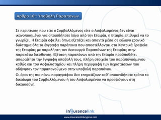 Σε περίπτωςθ που είτε ο Συμβαλλόμενοσ είτε ο Αςφαλιςμζνοσ δεν είναι
ικανοποιθμζνοι για οποιοδιποτε λόγο από τθν Εταιρία, θ Εταιρία επικυμεί να το
γνωρίηει. Η Εταιρία οφείλει όπωσ εξετάηει και απαντά μζςα ςε εφλογο χρονικό
διάςτθμα όλα τα ζγγραφα παράπονα που αποςτζλλονται ςτα Κεντρικά Γραφεία
τθσ Εταιρίασ με παραλιπτθ τον Λειτουργό Ραραπόνων τθσ Εταιρίασ ςτθν
παρακάτω διεφκυνςθ. Εξζταςθ παραπόνων από τθν Εταιρία προχποκζτει
απαραίτθτα τθν ζγγραφθ υποβολι τουσ, πλιρθ ςτοιχεία του παραπονοφμενου
κακϊσ και του Αςφαλιςτθρίου και πλιρθ περιγραφι των περιςτάςεων που
οδιγθςαν τον παραπονοφμενο ςτθν υποβολι παραπόνου.
Οι όροι τθσ πιο πάνω παραγράφου δεν επθρεάηουν κακ' οποιονδιποτε τρόπο το
δικαίωμα του Συμβαλλόμενου ι του Αςφαλιςμζνου να προςφφγουν ςτθ
δικαιοςφνθ.
 