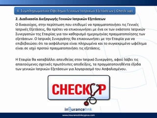 2. Διαδικαςία Διεξαγωγισ Γενικϊν Ιατρικϊν Εξετάςεων
Ο δικαιοφχοσ, ςτθν περίπτωςθ που επικυμεί να πραγματοποιιςει τισ Γενικζσ
Ιατρικζσ Εξετάςεισ, κα πρζπει να επικοινωνιςει με ζνα εκ των εκάςτοτε Ιατρικϊν
Συνεργατϊν τθσ Εταιρίασ για τον κακοριςμό θμερομθνίασ πραγματοποίθςθσ των
εξετάςεων. Ο Ιατρικόσ Συνεργάτθσ κα επικοινωνιςει με τθν Εταιρία για να
επιβεβαιϊςει ότι τα αςφάλιςτρα είναι πλθρωμζνα και το ςυγκεκριμζνο ωφζλθμα
είναι ςε ιςχφ προτοφ πραγματοποιιςει τισ εξετάςεισ.
Η Εταιρία κα καταβάλλει απευκείασ ςτον Ιατρικό Συνεργάτθ, αφοφ λάβει τισ
απαιτοφμενεσ ςχετικζσ πρωτότυπεσ αποδείξεισ, τα πραγματοποιθκζντα ζξοδα
των γενικϊν Ιατρικϊν Εξετάςεων για λογαριαςμό του Αςφαλιςμζνου.
 