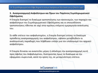 3. Αναπροςαρμογι Αςφαλίςτρων και Πρων του Ραρόντοσ Συμπλθρωματικοφ
Ωφελιματοσ
Η Εταιρία διατθρεί το δικαίωμα τροποποίθςθσ των κανονιςμϊν, των παροχϊν και
αςφαλίςτρων του Συμπλθρωματικοφ Ωφελιματοσ και οι οποιεςδιποτε
τροποποιιςεισ τίκενται ςε ιςχφ ςτθν αμζςωσ επόμενθ θμερομθνία ανανζωςθσ
του.
Σε κάκε επζτειο του αςφαλιςτθρίου, θ Εταιρία διατθρεί επίςθσ το δικαίωμα
πρόςκετθσ αναπροςαρμογισ του αςφαλίςτρου, εφόςον μεταβλθκοφν οι
αναλογιςτικζσ παραδοχζσ που λιφκθκαν υπόψθ για τον υπολογιςμό του αρχικοφ
αςφαλίςτρου.
Η Εταιρία δφναται να αναςτείλει μζροσ ι ολόκλθρθ τθν αναπροςαρμογι αυτι
προσ όφελοσ του Αςφαλιςμζνου, διατθρϊντασ όμωσ το δικαίωμα να τθν
εφαρμόςει ςωρευτικά, κατά τθν κρίςθ τθσ, ςε μεταγενζςτερθ επζτειο.
 