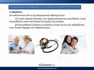 4. Εξαιρζςεισ
Δεν καλφπτονται από το Συμπλθρωματικό Ωφζλθμα αυτό:
α) Γενικζσ Ιατρικζσ Εξετάςεισ που πραγματοποιοφνται οπουδιποτε ι από
οποιονδιποτε εκτόσ από Ιατρικό Συνεργάτθ τθσ Εταιρίασ.
β) Οποιεςδιποτε εξετάςεισ ι αναλφςεισ πζραν αυτϊν που κακορίηονται
ςτον Ρίνακα Ραροχϊν του Αςφαλιςτθρίου.
 