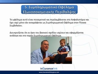 Το ωφζλθμα αυτό είναι πεοαιρετικό και περιλαμβάνεται ςτο Αςφαλιςτιριο και
ζχει ιςχφ μόνο εάν αναγράφεται ωσ Συμπλθρωματικό Ωφζλθμα ςτον Ρίνακα
Συμβολαίου.
Διευκρινίηεται ότι οι όροι του βαςικοφ ςχεδίου ιςχφουν και εφαρμόηονται
ανάλογα και ςτο παρόν Συμπλθρωματικό Ωφζλθμα.
 