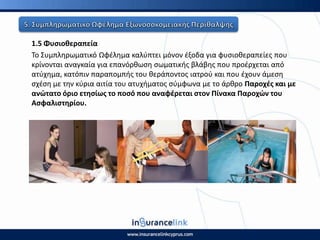 1.5 Φυςιοκεραπεία
Το Συμπλθρωματικό Ωφζλθμα καλφπτει μόνον ζξοδα για φυςιοκεραπείεσ που
κρίνονται αναγκαία για επανόρκωςθ ςωματικισ βλάβθσ που προζρχεται από
ατφχθμα, κατόπιν παραπομπισ του κεράποντοσ ιατροφ και που ζχουν άμεςθ
ςχζςθ με τθν κφρια αιτία του ατυχιματοσ ςφμφωνα με το άρκρο Ραροχζσ και με
ανϊτατο όριο ετθςίωσ το ποςό που αναφζρεται ςτον Ρίνακα Ραροχϊν του
Αςφαλιςτθρίου.
 