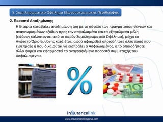 2. Ροςοςτό Αποηθμίωςθσ
Η Εταιρία καταβάλει αποηθμίωςθ ίςθ με το ςφνολο των πραγματοποιθκζντων και
αναγνωριςμζνων εξόδων προσ τον αςφαλιςμζνο και τα εξαρτϊμενα μζλθ
(εφόςον καλφπτονται από το παρόν Συμπλθρωματικό Ωφζλθμα), μζχρι το
Ανϊτατο Πριο Ευκφνθσ κατά ζτοσ, αφοφ αφαιρεκεί οποιοδιποτε άλλο ποςό που
ειςζπραξε ι που δικαιοφται να ειςπράξει ο Αςφαλιςμζνοσ, από οποιοδιποτε
άλλο φορζα και εφαρμοςτεί το αναγραφόμενο ποςοςτό ςυμμετοχισ του
Αςφαλιςμζνου.
 