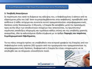 3. Υποβολι Απαιτιςεων
Σε περίπτωςθ που κατά τθ διάρκεια τθσ κάλυψθσ του, ο Αςφαλιςμζνοσ ι κάποιο από τα
εξαρτϊμενα μζλθ του (εφ’ όςον ςυμπεριλαμβάνονται ςτθν αςφάλιςθ), προςβλθκεί από
αςκζνεια ι πάκει ατφχθμα και ςυνεπεία αυτοφ πραγματοποιιςει ιατροφαρμακευτικζσ
δαπάνεσ εκτόσ Νοςοκομείου ι Κλινικισ, θ Εταιρία κα καταβάλει μετά τθν προςκόμιςθ
προσ αυτιν όλων των αποδεικτικϊν ςτοιχείων που απαιτοφνται, τισ πρωτότυπεσ/
νομότυπεσ αποδείξεισ πλθρωμισ και τιμολόγια κακϊσ επίςθσ και τθσ υποβολισ γραπτισ
αναγγελίασ, όλα τα καλυπτόμενα ζξοδα ςφμφωνα με το άρκρο Ραροχζσ του παρόντοσ
Συμπλθρωματικοφ Ωφελιματοσ.
Τα πιο πάνω ςτοιχεία πρζπει να υποβλθκοφν ςτα κεντρικά γραφεία τθσ Εταιρίασ από τον
Αςφαλιςμζνο εντόσ τριάντα (30) θμερϊν από τθν θμερομθνία που πραγματοποίθςε τισ
ιατροφαρμακευτικζσ δαπάνεσ, διαφορετικά θ Εταιρία δεν είναι υποχρεωμζνθ να τα
αποδεχκεί και να πλθρϊςει οποιοδιποτε ποςό.
 