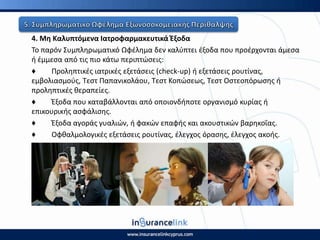 4. Μθ Καλυπτόμενα Ιατροφαρμακευτικά Ζξοδα
Το παρόν Συμπλθρωματικό Ωφζλθμα δεν καλφπτει ζξοδα που προζρχονται άμεςα
ι ζμμεςα από τισ πιο κάτω περιπτϊςεισ:
♦ Ρρολθπτικζσ ιατρικζσ εξετάςεισ (check-up) ι εξετάςεισ ρουτίνασ,
εμβολιαςμοφσ, Τεςτ Ραπανικολάου, Τεςτ Κοπϊςεωσ, Τεςτ Οςτεοπόρωςθσ ι
προλθπτικζσ κεραπείεσ.
♦ Ζξοδα που καταβάλλονται από οποιονδιποτε οργανιςμό κυρίασ ι
επικουρικισ αςφάλιςθσ.
♦ Ζξοδα αγοράσ γυαλιϊν, ι φακϊν επαφισ και ακουςτικϊν βαρθκοΐασ.
♦ Οφκαλμολογικζσ εξετάςεισ ρουτίνασ, ζλεγχοσ όραςθσ, ζλεγχοσ ακοισ.
 