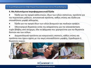 4. Μθ Καλυπτόμενα Ιατροφαρμακευτικά Ζξοδα
♦ Ζξοδα για τθν αγορά καλλυντικϊν, όλων των ειδϊν ςαποφνια, προϊόντα για
τθν περιποίθςθ μαλλιϊν, αντιςθπτικά προϊόντα, κακϊσ επίςθσ και ζξοδα για
οποιαδιποτε μορφι αλλεργίασ.
♦ Ζξοδα για τθν αγορά όλων των ειδϊν βιταμινϊν και παιδικϊν τροφϊν.
♦ Οδοντιατρικι κεραπεία εκτόσ τθσ απαραίτθτθσ για τθν αποκατάςταςθ
τυχόν βλάβθσ από ατφχθμα, όλα τα φάρμακα που χορθγοφνται για τθν κεραπεία
δοντιϊν και των οφλων.
♦ Δερματολογικά προϊόντα για κοςμθτικοφσ ςκοποφσ, κακϊσ επίςθσ και
προϊόντα που ζχουν ςχζςθ με τθν ακμι οποιαςδιποτε μορφισ, ξθροδερμία ι
κεραπεία νυχιϊν.
 