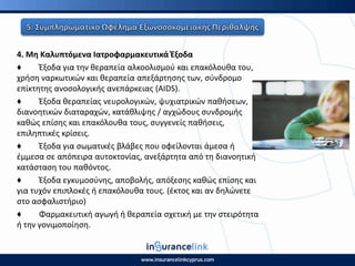 4. Μθ Καλυπτόμενα Ιατροφαρμακευτικά Ζξοδα
♦ Ζξοδα για τθν κεραπεία αλκοολιςμοφ και επακόλουκα του,
χριςθ ναρκωτικϊν και κεραπεία απεξάρτθςθσ των, ςφνδρομο
επίκτθτθσ ανοςολογικισ ανεπάρκειασ (AIDS).
♦ Ζξοδα κεραπείασ νευρολογικϊν, ψυχιατρικϊν πακιςεων,
διανοθτικϊν διαταραχϊν, κατάκλιψθσ / αγχϊδουσ ςυνδρομισ
κακϊσ επίςθσ και επακόλουκα τουσ, ςυγγενείσ πακιςεισ,
επιλθπτικζσ κρίςεισ.
♦ Ζξοδα για ςωματικζσ βλάβεσ που οφείλονται άμεςα ι
ζμμεςα ςε απόπειρα αυτοκτονίασ, ανεξάρτθτα από τθ διανοθτικι
κατάςταςθ του πακόντοσ.
♦ Ζξοδα εγκυμοςφνθσ, αποβολισ, απόξεςθσ κακϊσ επίςθσ και
για τυχόν επιπλοκζσ ι επακόλουκα τουσ. (ζκτοσ και αν δθλϊνετε
ςτο αςφαλιςτιριο)
♦ Φαρμακευτικι αγωγι ι κεραπεία ςχετικι με τθν ςτειρότθτα
ι τθν γονιμοποίθςθ.
 