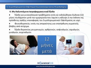 4. Μθ Καλυπτόμενα Ιατροφαρμακευτικά Ζξοδα
♦ Ζξοδα για γυναικολογικά προβλιματα εκτόσ αν εκδθλϊκθκαν δϊδεκα (12)
μινεσ τουλάχιςτον μετά τθν θμερομθνία που ίςχυςε θ κάλυψθ ι τθν ζκδοςθ τθσ
πρόςκετθσ πράξθσ επαναφοράσ του Συμπλθρωματικοφ Ωφελιματοσ ςε ιςχφ.
♦ Φυςιοκεραπεία, εκτόσ τθσ απαραίτθτθσ για επανόρκωςθ ςωματικισ
βλάβθσ από ατφχθμα.
♦ Ζξοδα κεραπείασ ρευματιςμϊν, αρκριτικϊν, οςφυαλγιϊν, ιςχιαλγιϊν,
μυαλγιϊν, αυχεναλγιϊν.
 