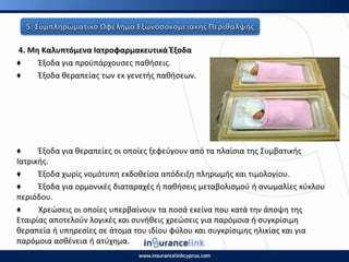 4. Μθ Καλυπτόμενα Ιατροφαρμακευτικά Ζξοδα
♦ Ζξοδα για προχπάρχουςεσ πακιςεισ.
♦ Ζξοδα κεραπείασ των εκ γενετισ πακιςεων.
♦ Ζξοδα για κεραπείεσ οι οποίεσ ξεφεφγουν από τα πλαίςια τθσ Συμβατικισ
Ιατρικισ.
♦ Ζξοδα χωρίσ νομότυπθ εκδοκείςα απόδειξθ πλθρωμισ και τιμολογίου.
♦ Ζξοδα για ορμονικζσ διαταραχζσ ι πακιςεισ μεταβολιςμοφ ι ανωμαλίεσ κφκλου
περιόδου.
♦ Χρεϊςεισ οι οποίεσ υπερβαίνουν τα ποςά εκείνα που κατά τθν άποψθ τθσ
Εταιρίασ αποτελοφν λογικζσ και ςυνικεισ χρεϊςεισ για παρόμοια ι ςυγκρίςιμθ
κεραπεία ι υπθρεςίεσ ςε άτομα του ιδίου φφλου και ςυγκρίςιμθσ θλικίασ και για
παρόμοια αςκζνεια ι ατφχθμα.
 