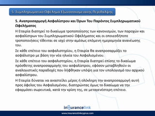 5. Αναπροςαρμογι Αςφαλίςτρου και Πρων Του Ραρόντοσ Συμπλθρωματικοφ
Ωφελιματοσ
Η Εταιρία διατθρεί το δικαίωμα τροποποίθςθσ των κανονιςμϊν, των παροχϊν και
αςφαλίςτρων του Συμπλθρωματικοφ Ωφελιματοσ και οι οποιεςδιποτε
τροποποιιςεισ τίκενται ςε ιςχφ ςτθν αμζςωσ επόμενθ θμερομθνία ανανζωςθσ
του.
Σε κάκε επζτειο του αςφαλιςτθρίου, θ Εταιρία κα αναπροςαρμόηει το
αςφάλιςτρο με βάςθ τθν νζα θλικία του Αςφαλιςμζνου.
Σε κάκε επζτειο του αςφαλιςτθρίου, θ Εταιρία διατθρεί επίςθσ το δικαίωμα
πρόςκετθσ αναπροςαρμογισ του αςφαλίςτρου, εφόςον μεταβλθκοφν οι
αναλογιςτικζσ παραδοχζσ που λιφκθκαν υπόψθ για τον υπολογιςμό του αρχικοφ
αςφαλίςτρου.
Η Εταιρία δφναται να αναςτείλει μζροσ ι ολόκλθρθ τθν αναπροςαρμογι αυτι
προσ όφελοσ του Αςφαλιςμζνου, διατθρϊντασ όμωσ το δικαίωμα να τθν
εφαρμόςει ςωρευτικά, κατά τθν κρίςθ τθσ, ςε μεταγενζςτερθ επζτειο.
 