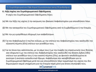 6. Λιξθ Ιςχφοσ του Συμπλθρωματικοφ Ωφελιματοσ
Η ιςχφσ του Συμπλθρωματικοφ Ωφελιματοσ λιγει:
(α) Με τθν λιξθ τθσ ιςχφοσ ι τθν ακφρωςθ του βαςικοφ Αςφαλιςτθρίου για οποιοδιποτε λόγο.
(β) Με τθν καταγγελία του Συμπλθρωματικοφ Ωφελιματοσ από το Συμβαλλόμενο ι τθν Εταιρία.
(γ) Με τθν μθ εμπρόκεςμθ πλθρωμι των αςφαλίςτρων.
(δ) Για τον Αςφαλιςμζνο ι τθν/τον ςφηυγο, με τθν επζτειο του Αςφαλιςτθρίου που ακολουκεί τθν
εξθκοςτι πζμπτθ (65θ) επζτειο των γενεκλίων τουσ.
(ε) Για τα τζκνα που καλφπτονται, με το γάμο τουσ ι με τθν ζναρξθ τθσ ςτρατιωτικισ τουσ κθτείασ
ςαν κλθρωτοί ι με τθν επζτειο του Αςφαλιςτθρίου που ακολουκεί τθν δζκατθ όγδοθ (18θ)
επζτειο των γενεκλίων τουσ ι τθν εικοςτι πζμπτθ (25θ), αν φοιτοφν αποδεδειγμζνα ςε
ανϊτερο ι ανϊτατο εκπαιδευτικό ίδρυμα. Αςφάλιςτρα που καταβλικθκαν για το
Συμπλθρωματικό Ωφζλθμα μετά τον για οποιονδιποτε λόγο τερματιςμό τθσ ιςχφοσ του δεν
δθμιουργοφν καμιά υποχρζωςθ για τθν Εταιρία παρά μόνο για άτοκθ επιςτροφι τουσ.
 