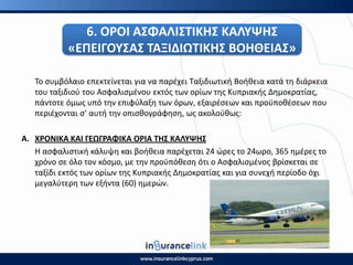 6. Ο΢ΟΙ ΑΣΦΑΛΙΣΤΙΚΘΣ ΚΑΛΥΨΘΣ
«ΕΡΕΙΓΟΥΣΑΣ ΤΑΞΙΔΙΩΤΙΚΘΣ ΒΟΘΘΕΙΑΣ»
Το ςυμβόλαιο επεκτείνεται για να παρζχει Ταξιδιωτικι Βοικεια κατά τθ διάρκεια
του ταξιδιοφ του Αςφαλιςμζνου εκτόσ των ορίων τθσ Κυπριακισ Δθμοκρατίασ,
πάντοτε όμωσ υπό τθν επιφφλαξθ των όρων, εξαιρζςεων και προχποκζςεων που
περιζχονται ς’ αυτι τθν οπιςκογράφθςθ, ωσ ακολοφκωσ:
Α. Χ΢ΟΝΙΚΑ ΚΑΙ ΓΕΩΓ΢ΑΦΙΚΑ Ο΢ΙΑ ΤΘΣ ΚΑΛΥΨΘΣ
Η αςφαλιςτικι κάλυψθ και βοικεια παρζχεται 24 ϊρεσ το 24ωρο, 365 θμζρεσ το
χρόνο ςε όλο τον κόςμο, με τθν προχπόκεςθ ότι ο Αςφαλιςμζνοσ βρίςκεται ςε
ταξίδι εκτόσ των ορίων τθσ Κυπριακισ Δθμοκρατίασ και για ςυνεχι περίοδο όχι
μεγαλφτερθ των εξιντα (60) θμερϊν.
 