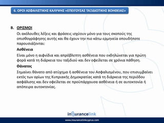 Β. Ο΢ΙΣΜΟΙ
Οι ακόλουκεσ λζξεισ και φράςεισ ιςχφουν μόνο για τουσ ςκοποφσ τθσ
οπιςκογράφθςθσ αυτισ και κα ζχουν τθν πιο κάτω ερμθνεία οπουδιποτε
παρουςιάηονται:
Αςκζνεια
Είναι μόνο θ αιφνίδια και απρόβλεπτθ αςκζνεια που εκδθλϊνεται για πρϊτθ
φορά κατά τθ διάρκεια του ταξιδιοφ και δεν οφείλεται ςε χρόνια πάκθςθ.
Θάνατοσ
Σθμαίνει κάνατο από ατφχθμα ι αςκζνεια του Αςφαλιςμζνου, που επιςυμβαίνει
εκτόσ των ορίων τθσ Κυπριακισ Δθμοκρατίασ κατά τθ διάρκεια τθσ περιόδου
αςφάλιςθσ και δεν οφείλεται ςε προχπάρχουςα αςκζνεια ι ςε αυτοκτονία ι
απόπειρα αυτοκτονίασ.
6. Ο΢ΟΙ ΑΣΦΑΛΙΣΤΙΚΘΣ ΚΑΛΥΨΘΣ «ΕΡΕΙΓΟΥΣΑΣ ΤΑΞΙΔΙΩΤΙΚΘΣ ΒΟΘΘΕΙΑΣ»
 