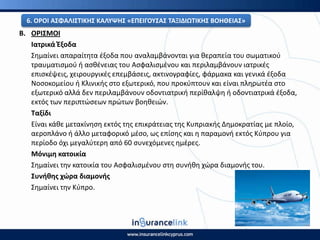 Β. Ο΢ΙΣΜΟΙ
Ιατρικά Ζξοδα
Σθμαίνει απαραίτθτα ζξοδα που αναλαμβάνονται για κεραπεία του ςωματικοφ
τραυματιςμοφ ι αςκζνειασ του Αςφαλιςμζνου και περιλαμβάνουν ιατρικζσ
επιςκζψεισ, χειρουργικζσ επεμβάςεισ, ακτινογραφίεσ, φάρμακα και γενικά ζξοδα
Νοςοκομείου ι Κλινικισ ςτο εξωτερικό, που προκφπτουν και είναι πλθρωτζα ςτο
εξωτερικό αλλά δεν περιλαμβάνουν οδοντιατρικι περίκαλψθ ι οδοντιατρικά ζξοδα,
εκτόσ των περιπτϊςεων πρϊτων βοθκειϊν.
Ταξίδι
Είναι κάκε μετακίνθςθ εκτόσ τθσ επικράτειασ τθσ Κυπριακισ Δθμοκρατίασ με πλοίο,
αεροπλάνο ι άλλο μεταφορικό μζςο, ωσ επίςθσ και θ παραμονι εκτόσ Κφπρου για
περίοδο όχι μεγαλφτερθ από 60 ςυνεχόμενεσ θμζρεσ.
Μόνιμθ κατοικία
Σθμαίνει τθν κατοικία του Αςφαλιςμζνου ςτθ ςυνικθ χϊρα διαμονισ του.
Συνικθσ χϊρα διαμονισ
Σθμαίνει τθν Κφπρο.
6. Ο΢ΟΙ ΑΣΦΑΛΙΣΤΙΚΘΣ ΚΑΛΥΨΘΣ «ΕΡΕΙΓΟΥΣΑΣ ΤΑΞΙΔΙΩΤΙΚΘΣ ΒΟΘΘΕΙΑΣ»
 