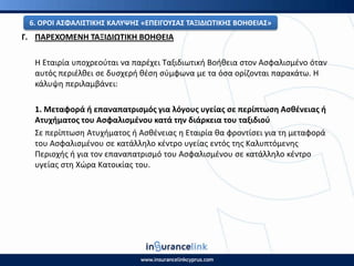 Γ. ΡΑ΢ΕΧΟΜΕΝΘ ΤΑΞΙΔΙΩΤΙΚΘ ΒΟΘΘΕΙΑ
Η Εταιρία υποχρεοφται να παρζχει Ταξιδιωτικι Βοικεια ςτον Αςφαλιςμζνο όταν
αυτόσ περιζλκει ςε δυςχερι κζςθ ςφμφωνα με τα όςα ορίηονται παρακάτω. Η
κάλυψθ περιλαμβάνει:
1. Μεταφορά ι επαναπατριςμόσ για λόγουσ υγείασ ςε περίπτωςθ Αςκζνειασ ι
Ατυχιματοσ του Αςφαλιςμζνου κατά τθν διάρκεια του ταξιδιοφ
Σε περίπτωςθ Ατυχιματοσ ι Αςκζνειασ θ Εταιρία κα φροντίςει για τθ μεταφορά
του Αςφαλιςμζνου ςε κατάλλθλο κζντρο υγείασ εντόσ τθσ Καλυπτόμενθσ
Ρεριοχισ ι για τον επαναπατριςμό του Αςφαλιςμζνου ςε κατάλλθλο κζντρο
υγείασ ςτθ Χϊρα Κατοικίασ του.
6. Ο΢ΟΙ ΑΣΦΑΛΙΣΤΙΚΘΣ ΚΑΛΥΨΘΣ «ΕΡΕΙΓΟΥΣΑΣ ΤΑΞΙΔΙΩΤΙΚΘΣ ΒΟΘΘΕΙΑΣ»
 
