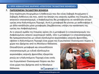 Γ. ΡΑ΢ΕΧΟΜΕΝΘ ΤΑΞΙΔΙΩΤΙΚΘ ΒΟΘΘΕΙΑ
Στθν περίπτωςθ Ατυχθμάτων ι Αςκενειϊν που δεν είναι Σοβαρά Ατυχιματα ι
Σοβαρζσ Αςκζνειεσ και που, κατά τθν άποψθ τθσ ιατρικισ ομάδασ τθσ Εταιρίασ, δεν
απαιτοφν επαναπατριςμό, ο Αςφαλιςμζνοσ κα μεταφζρεται ςε κατάλλθλο κζντρο
υγείασ ςτθν Καλυπτόμενθ Ρεριοχι. Αυτι θ μεταφορά κα γίνεται με αςκενοφόρο ι
με άλλο κατάλλθλο μζςο μεταφοράσ (λαμβάνοντασ υπόψθ τθν κατάςταςθ τθσ
υγείασ του Αςφαλιςμζνου).
Αν θ ιατρικι ομάδα τθσ Εταιρίασ ορίςει ότι θ μεταφορά ι ο επαναπατριςμόσ του
Αςφαλιςμζνου απαιτεί αεροπορικό ταξίδι, τότε θ μεταφορά ι ο επαναπατριςμόσ
κα πραγματοποιείται με ειδικά εξοπλιςμζνο αεροςκάφοσ ιατρικισ φροντίδασ,
εφόςον θ Καλυπτόμενθ Ρεριοχι είναι χϊρα του Ευρωπαϊκοφ Οικονομικοφ Χϊρου ι
χϊρα που βρζχεται από τθ Μεςόγειο Θάλαςςα.
Οποιαδιποτε μεταφορά και οποιοςδιποτε
επαναπατριςμόσ με ειδικά εξοπλιςμζνο
αεροςκάφοσ ιατρικισ φροντίδασ εξαιρείται
ρθτϊσ αν θ Καλυπτόμενθ Ρεριοχι είναι εκτόσ
του Ευρωπαϊκοφ Οικονομικοφ Χϊρου και δεν
είναι χϊρα που βρζχεται από τθ Μεςόγειο
Θάλαςςα.
6. Ο΢ΟΙ ΑΣΦΑΛΙΣΤΙΚΘΣ ΚΑΛΥΨΘΣ «ΕΡΕΙΓΟΥΣΑΣ ΤΑΞΙΔΙΩΤΙΚΘΣ ΒΟΘΘΕΙΑΣ»
 