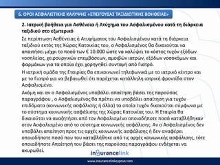 2. Ιατρικι βοικεια για Αςκζνεια ι Ατφχθμα του Αςφαλιςμζνου κατά τθ διάρκεια
ταξιδιοφ ςτο εξωτερικό
Σε περίπτωςθ Αςκζνειασ ι Ατυχιματοσ του Αςφαλιςμζνου κατά τθ διάρκεια
ταξιδιοφ εκτόσ τθσ Χϊρασ Κατοικίασ του, ο Αςφαλιςμζνοσ κα δικαιοφται να
απαιτιςει μζχρι το ποςό των € 10.000 ϊςτε να καλφψει το κόςτοσ τυχόν εξόδων
νοςθλείασ, χειρουργικϊν επεμβάςεων, αμοιβϊν ιατρϊν, εξόδων νοςοκόμων και
φαρμάκων για τα οποία ζχει χορθγθκεί ςυνταγι από Γιατρό.
Η ιατρικι ομάδα τθσ Εταιρίασ κα επικοινωνεί τθλεφωνικά με το ιατρικό κζντρο και
με το Γιατρό για να βεβαιωκεί ότι παρζχεται κατάλλθλθ ιατρικι φροντίδα ςτον
Αςφαλιςμζνο.
Ακόμθ και αν ο Αςφαλιςμζνοσ υποβάλει απαίτθςθ βάςει τθσ παροφςασ
παραγράφου , ο Αςφαλιςμζνοσ κα πρζπει να υποβάλει απαίτθςθ για τυχόν
επιδόματα (κοινωνικισ αςφάλιςθσ ι άλλα) τα οποία τυχόν δικαιοφται ςφμφωνα με
το ςφςτθμα κοινωνικισ αςφάλιςθσ τθσ Χϊρασ Κατοικίασ του. Η Εταιρία κα
δικαιοφται να αναηθτιςει από τον Αςφαλιςμζνο οποιαδιποτε ποςά καταβλικθκαν
ςτον Αςφαλιςμζνο από το ςφςτθμα κοινωνικισ αςφάλιςθσ. Αν ο Αςφαλιςμζνοσ δεν
υποβάλει απαίτθςθ προσ τισ αρχζσ κοινωνικισ αςφάλιςθσ ι δεν αναφζρει
οποιοδιποτε ποςό που του καταβλικθκε από τισ αρχζσ κοινωνικισ αςφάλιςθσ, τότε
οποιαδιποτε Απαίτθςι του βάςει τθσ παροφςασ παραγράφου ενδζχεται να
ακυρωκεί.
6. Ο΢ΟΙ ΑΣΦΑΛΙΣΤΙΚΘΣ ΚΑΛΥΨΘΣ «ΕΡΕΙΓΟΥΣΑΣ ΤΑΞΙΔΙΩΤΙΚΘΣ ΒΟΘΘΕΙΑΣ»
 