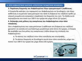 3. Ραράταςθ διαμονισ του Αςφαλιςμζνου λόγω τραυματιςμοφ ι αςκζνειασ.
Η Εταιρία κα καλφψει τθν παραμονι του Αςφαλιςμζνου ςε ξενοδοχείο, εάν λόγω
αςκζνειασ ι ςωματικοφ τραυματιςμοφ του κατά τθ διάρκεια του ταξιδιοφ κρικεί με
ιατρικι γνωμάτευςθ αναγκαία θ παράταςθ τθσ διαμονισ του εκεί. Τα ζξοδα αυτά
περιορίηονται ςτο ποςό των 100 € τθν θμζρα και μζχρι πζντε (5) θμζρεσ.
4. Επίςκεψθ ενόσ μζλουσ τθσ οικογζνειασ του Αςφαλιςμζνου ςτον τόπο
νοςθλείασ.
Εάν ο Αςφαλιςμζνοσ που τραυματίςτθκε ι αςκζνθςε ςτθ διάρκεια του ταξιδιοφ
χρειαςτεί να νοςθλευτεί για διάςτθμα μεγαλφτερο από πζντε (5) θμζρεσ, θ Εταιρία
κα αναλάβει για ζνα μζλοσ τθσ οικογζνειασ ι άλλο άτομο τθσ επιλογισ του
Αςφαλιςμζνου:
α. Το κόςτοσ του ταξιδιοφ ςτον τόπο νοςθλείασ και επιςτροφισ.
β. Το κόςτοσ διαμονισ ςε ξενοδοχείο κοντά ςτον τόπο νοςθλείασ, μζχρι του
ποςοφ των 100 € τθν θμζρα και μζχρι δζκα (10) θμζρεσ.
6. Ο΢ΟΙ ΑΣΦΑΛΙΣΤΙΚΘΣ ΚΑΛΥΨΘΣ «ΕΡΕΙΓΟΥΣΑΣ ΤΑΞΙΔΙΩΤΙΚΘΣ ΒΟΘΘΕΙΑΣ»
 