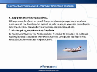 6. Διαβίβαςθ επειγόντων μθνυμάτων.
Η Εταιρεία αναλαμβάνει τθ μεταβίβαςθ επειγόντων ι αναγκαίων μθνυμάτων
προσ και από τον Αςφαλιςμζνο ςχετικά με κακζνα από τα γεγονότα που αφοροφν
τισ υπθρεςίεσ που περιγράφονται ςτθν παροφςα οπιςκογράφθςθ.
7. Μεταφορά τθσ ςοροφ του Αςφαλιςμζνου.
Σε περίπτωςθ κανάτου του Αςφαλιςμζνου, θ Εταιρία κα αναλάβει τα ζξοδα για
τισ απαραίτθτεσ διαδικαςίεσ επαναπατριςμοφ και μεταφοράσ τθσ ςοροφ ςτον
τόπο μόνιμθσ κατοικίασ του Αςφαλιςμζνου.
6. Ο΢ΟΙ ΑΣΦΑΛΙΣΤΙΚΘΣ ΚΑΛΥΨΘΣ «ΕΡΕΙΓΟΥΣΑΣ ΤΑΞΙΔΙΩΤΙΚΘΣ ΒΟΘΘΕΙΑΣ»
 