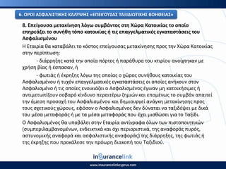 8. Επείγουςα μετακίνθςθ λόγω ςυμβάντοσ ςτθ Χϊρα Κατοικίασ το οποίο
επθρεάηει το ςυνικθ τόπο κατοικίασ ι τισ επαγγελματικζσ εγκαταςτάςεισ του
Αςφαλιςμζνου
Η Εταιρία κα καταβάλει το κόςτοσ επείγουςασ μετακίνθςθσ προσ τθν Χϊρα Κατοικίασ
ςτθν περίπτωςθ:
- διάρρθξθσ κατά τθν οποία πόρτεσ ι παράκυρα του κτιρίου ανοίχτθκαν με
χριςθ βίασ ι ζςπαςαν, ι
- φωτιάσ ι ζκρθξθσ λόγω τθσ οποίασ ο χϊροσ ςυνικουσ κατοικίασ του
Αςφαλιςμζνου ι τυχόν επαγγελματικζσ εγκαταςτάςεισ οι οποίεσ ανικουν ςτον
Αςφαλιςμζνο ι τισ οποίεσ ενοικιάηει ο Αςφαλιςμζνοσ ζγιναν μθ κατοικιςιμεσ ι
αντιμετωπίηουν ςοβαρό κίνδυνο περαιτζρω ηθμιϊν και επομζνωσ το ςυμβάν απαιτεί
τθν άμεςθ προςοχι του Αςφαλιςμζνου και δθμιουργεί ανάγκθ μετακίνθςθσ προσ
τουσ ςχετικοφσ χϊρουσ, εφόςον ο Αςφαλιςμζνοσ δεν δφναται να ταξιδζψει με δικά
του μζςα μεταφοράσ ι με τα μζςα μεταφοράσ που ζχει μιςκϊςει για το Ταξίδι.
Ο Αςφαλιςμζνοσ κα υποβάλει ςτθν Εταιρία αντίγραφα όλων των πιςτοποιθτικϊν
(ςυμπεριλαμβανομζνων, ενδεικτικά και όχι περιοριςτικά, τθσ αναφοράσ πυρόσ,
αςτυνομικισ αναφορά και αςφαλιςτικισ αναφοράσ) τθσ διάρρθξθσ, τθσ φωτιάσ ι
τθσ ζκρθξθσ που προκάλεςε τθν πρόωρθ διακοπι του Ταξιδιοφ.
6. Ο΢ΟΙ ΑΣΦΑΛΙΣΤΙΚΘΣ ΚΑΛΥΨΘΣ «ΕΡΕΙΓΟΥΣΑΣ ΤΑΞΙΔΙΩΤΙΚΘΣ ΒΟΘΘΕΙΑΣ»
 