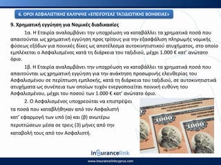 9. Χρθματικι εγγφθςθ για Νομικζσ διαδικαςίεσ
1α. Η Εταιρία αναλαμβάνει τθν υποχρζωςθ να καταβάλλει τα χρθματικά ποςά που
απαιτοφνται ωσ χρθματικι εγγφθςθ προσ τρίτουσ για τθν εξαςφάλιςθ πλθρωμισ νομικισ
φφςεωσ εξόδων για ποινικζσ δίκεσ ωσ αποτζλεςμα αυτοκινθτιςτικοφ ατυχιματοσ, ςτο οποίο
εμπλζκεται ο Αςφαλιςμζνοσ κατά τθ διάρκεια του ταξιδιοφ, μζχρι 1.000 € κατ’ ανϊτατο
όριο.
1β. Η Εταιρία αναλαμβάνει τθν υποχρζωςθ να καταβάλλει τα χρθματικά ποςά που
απαιτοφνται ωσ χρθματικι εγγφθςθ για τθν ανάκτθςθ προςωρινισ ελευκερίασ του
Αςφαλιςμζνου ςε περίπτωςθ εμπλοκισ, κατά τθ διάρκεια του ταξιδιοφ, ςε αυτοκινθτιςτικά
ατυχιματα ωσ ςυνζπεια των οποίων τυχόν ενεργοποιείται ποινικι ευκφνθ του
Αςφαλιςμζνου, μζχρι του ποςοφ των 1.000 € κατ’ ανϊτατο όριο.
2. Ο Αςφαλιςμζνοσ υποχρεοφται να επιςτρζψει
τα ποςά που καταβλικθκαν από τον Αςφαλιςτι
κατ’ εφαρμογι των υπό (α) και (β) ανωτζρω
περιπτϊςεων μζςα ςε τρεισ (3) μινεσ από τθν
καταβολι τουσ από τον Αςφαλιςτι.
6. Ο΢ΟΙ ΑΣΦΑΛΙΣΤΙΚΘΣ ΚΑΛΥΨΘΣ «ΕΡΕΙΓΟΥΣΑΣ ΤΑΞΙΔΙΩΤΙΚΘΣ ΒΟΘΘΕΙΑΣ»
 