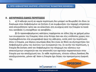 Δ. ΔΙΕΥΚ΢ΙΝΙΣΕΙΣ-ΕΙΔΙΚΕΣ ΡΕ΢ΙΡΤΩΣΕΙΣ
1. α) Η κάλυψθ αυτι ςε καμία περίπτωςθ δεν μπορεί να κεωρθκεί ότι δίνει το
δικαίωμα ςτον Αςφαλιςμζνο να ηθτιςει ι να ςυμφωνιςει τθν παροχι υπθρεςιϊν
από οποιονδιποτε τρίτο και να απαιτιςει ςτθ ςυνζχεια από τθν Εταιρία το ποςό
που κατζβαλε ι υποςχζκθκε να καταβάλει.
β) Οι προαναφερόμενεσ καλφψεισ παρζχονται ςε είδοσ (όχι ςε χριμα) μζςω
των ςυνεργατϊν τθσ Εταιρίασ τόςο ςτθν Κφπρο όςο και ςτισ υπόλοιπεσ χϊρεσ που
περιλαμβάνονται ςτα γεωγραφικά όρια τθσ κάλυψθσ, εκτόσ από τθν περίπτωςθ
όπου θ Εταιρία, για λόγουσ ανωτζρασ βίασ δεν είναι ςε κζςθ να εξυπθρετιςει τον
Αςφαλιςμζνο μζςω του Δικτφου των ςυνεργατϊν τθσ. Σε αυτιν τθν περίπτωςθ, θ
Εταιρία κα ηθτιςει από τον Αςφαλιςμζνο τθν πλθρωμι του κόςτουσ των
απαιτοφμενων υπθρεςιϊν και τθν αποςτολι των ςχετικϊν παραςτατικϊν ςτθν
Εταιρία για τθν αποηθμίωςι του. Σε κάκε περίπτωςθ, τζτοιου είδουσ δαπάνεσ κα
αποηθμιϊνονται, μόνον εφ’ όςον θ Εταιρία ζχει δϊςει τθν προθγοφμενθ ζγκριςι
τθσ.
6. Ο΢ΟΙ ΑΣΦΑΛΙΣΤΙΚΘΣ ΚΑΛΥΨΘΣ «ΕΡΕΙΓΟΥΣΑΣ ΤΑΞΙΔΙΩΤΙΚΘΣ ΒΟΘΘΕΙΑΣ»
 