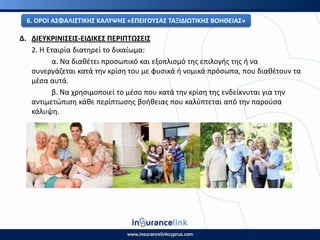 Δ. ΔΙΕΥΚ΢ΙΝΙΣΕΙΣ-ΕΙΔΙΚΕΣ ΡΕ΢ΙΡΤΩΣΕΙΣ
2. Η Εταιρία διατθρεί το δικαίωμα:
α. Να διακζτει προςωπικό και εξοπλιςμό τθσ επιλογισ τθσ ι να
ςυνεργάηεται κατά τθν κρίςθ του με φυςικά ι νομικά πρόςωπα, που διακζτουν τα
μζςα αυτά.
β. Να χρθςιμοποιεί το μζςο που κατά τθν κρίςθ τθσ ενδείκνυται για τθν
αντιμετϊπιςθ κάκε περίπτωςθσ βοικειασ που καλφπτεται από τθν παροφςα
κάλυψθ.
6. Ο΢ΟΙ ΑΣΦΑΛΙΣΤΙΚΘΣ ΚΑΛΥΨΘΣ «ΕΡΕΙΓΟΥΣΑΣ ΤΑΞΙΔΙΩΤΙΚΘΣ ΒΟΘΘΕΙΑΣ»
 