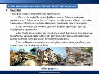 Ε. ΕΞΑΙ΢ΕΣΕΙΣ
Η κάλυψθ δεν ιςχφει ςτισ ακόλουκεσ περιπτϊςεισ:
α. Πταν θ αίτθςθ βοικειασ υποβάλλεται κατά τθ διάρκεια πολεμικισ
περιόδου και / ι βρίςκεται ςε άμεςθ ι ζμμεςθ ςυνάφεια προσ πόλεμο κθρυγμζνο
ι ακιρυκτο, εχκρικζσ επιχειριςεισ, εξεγζρςεισ, εςωτερικζσ ταραχζσ ι ςτάςεισ.
β. Εάν το γεγονόσ για το οποίο ηθτείται θ βοικεια ζχει ςυμβεί πριν τθν
ζναρξθ ιςχφοσ τθσ κάλυψθσ.
γ. Για ηθμιζσ από ςειςμοφσ και γενικά από φυςικά φαινόμενα, που μπορεί να
προκαλζςουν μεγάλεσ καταςτροφζσ, εφ’ όςον ακόμθ δεν ζχουν αποκαταςτακεί
ομαλζσ ςυνκικεσ κυκλοφορίασ και δυνατότθτα πρόςβαςθσ.
δ. Για αςκζνειεσ που προκφπτουν από χρόνιεσ καταςτάςεισ ι πακιςεισ που
υπιρχαν πριν τθν ζναρξθ του ταξιδιοφ.
6. Ο΢ΟΙ ΑΣΦΑΛΙΣΤΙΚΘΣ ΚΑΛΥΨΘΣ «ΕΡΕΙΓΟΥΣΑΣ ΤΑΞΙΔΙΩΤΙΚΘΣ ΒΟΘΘΕΙΑΣ»
 