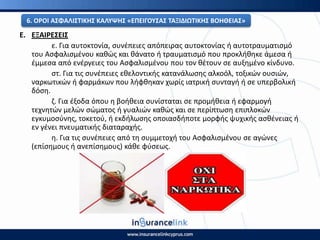 Ε. ΕΞΑΙ΢ΕΣΕΙΣ
ε. Για αυτοκτονία, ςυνζπειεσ απόπειρασ αυτοκτονίασ ι αυτοτραυματιςμό
του Αςφαλιςμζνου κακϊσ και κάνατο ι τραυματιςμό που προκλικθκε άμεςα ι
ζμμεςα από ενζργειεσ του Αςφαλιςμζνου που τον κζτουν ςε αυξθμζνο κίνδυνο.
ςτ. Για τισ ςυνζπειεσ εκελοντικισ κατανάλωςθσ αλκοόλ, τοξικϊν ουςιϊν,
ναρκωτικϊν ι φαρμάκων που λιφκθκαν χωρίσ ιατρικι ςυνταγι ι ςε υπερβολικι
δόςθ.
η. Για ζξοδα όπου θ βοικεια ςυνίςταται ςε προμικεια ι εφαρμογι
τεχνθτϊν μελϊν ςϊματοσ ι γυαλιϊν κακϊσ και ςε περίπτωςθ επιπλοκϊν
εγκυμοςφνθσ, τοκετοφ, ι εκδιλωςθσ οποιαςδιποτε μορφισ ψυχικισ αςκζνειασ ι
εν γζνει πνευματικισ διαταραχισ.
θ. Για τισ ςυνζπειεσ από τθ ςυμμετοχι του Αςφαλιςμζνου ςε αγϊνεσ
(επίςθμουσ ι ανεπίςθμουσ) κάκε φφςεωσ.
6. Ο΢ΟΙ ΑΣΦΑΛΙΣΤΙΚΘΣ ΚΑΛΥΨΘΣ «ΕΡΕΙΓΟΥΣΑΣ ΤΑΞΙΔΙΩΤΙΚΘΣ ΒΟΘΘΕΙΑΣ»
 