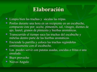 ElaboraciónElaboración
 Limpia bien las truchas y sácalas las tripas.Limpia bien las truchas y sácalas las tripas.
 Ponlas durante una hora en un recipiente en un escabeche,Ponlas durante una hora en un recipiente en un escabeche,
compuesto éste por: aceite, pimentón, sal, vinagre, dientes decompuesto éste por: aceite, pimentón, sal, vinagre, dientes de
ajo, laurel, granos de pimienta y hierbas aromáticas.ajo, laurel, granos de pimienta y hierbas aromáticas.
 Transcurrido el tiempo saca las truchas del escabeche yTranscurrido el tiempo saca las truchas del escabeche y
mételas dentro parte de las hierbas aromáticas.mételas dentro parte de las hierbas aromáticas.
 Enciende la parrilla y coloca las truchas regándolasEnciende la parrilla y coloca las truchas regándolas
continuamente con el escabeche.continuamente con el escabeche.
 Las puedes servir con patatas asadas, cocidas o fritas o unaLas puedes servir con patatas asadas, cocidas o fritas o una
ensalada.ensalada.
 Buen provechoBuen provecho
 Nieves AnguloNieves Angulo
 