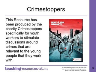 Crimestoppers
This Resource has
been produced by the
charity Crimestoppers
specifically for youth
workers to stimulate
discussions around
crimes that are
relevant to the young
people that they work
with.
                          © www.teaching-resources-uk.com 2009               10
                         You must be a member of www.teaching-resources-
                              uk.com to use these resources in your school
 