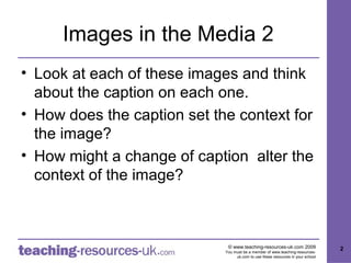 Images in the Media 2
• Look at each of these images and think
  about the caption on each one.
• How does the caption set the context for
  the image?
• How might a change of caption alter the
  context of the image?



                              © www.teaching-resources-uk.com 2009               2
                             You must be a member of www.teaching-resources-
                                  uk.com to use these resources in your school
 