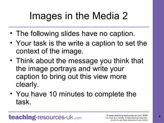 Images in the Media 2
• The following slides have no caption.
• Your task is the write a caption to set the
  context of the image.
• Think about the message you think that
  the image portrays and write your
  caption to bring out this view more
  clearly.
• You have 10 minutes to complete the
  task.
                                © www.teaching-resources-uk.com 2009               6
                               You must be a member of www.teaching-resources-
                                    uk.com to use these resources in your school
 