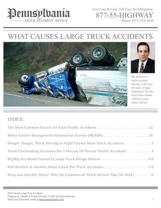 Free Case Review. Toll Free. No Obligation.

                                                                        877-55-highway
                                                                                          Direct: (877) 554-4449
                Truck AccidenT Advice




whaT Causes LaRge TRuCk aCCiDeNTs




                                                                                                 Mr. Ronca is a
                                                                                                 truck accident
                                                                                                 attorney with over
                                                                                                 20 years of legal
                                                                                                 experience. he has
                                                                                                 twice been named
                                                                                                 a Pennsylvania
                                                                                                 super Lawyer .




Index:
The Most Common Causes for Fatal Traffic Accidents . . . . . . . . . . . . . . . . . . . . . . . . 2a

Motor Carrier Management Information System (MCMIS) . . . . . . . . . . . . . . . . . . . . . 2b

danger, danger, Truck driving at night Causes More Truck Accidents . . . . . . . . . . . . 3

Truck Overloading Accounts For 5 Percent Of Tractor Trailer Accidents . . . . . . . . . . . 4

Big Rig Accidents Caused by Large Truck design defects . . . . . . . . . . . . . . . . . . . . . . . . 5-6

Bad Weather Is Another Major Cause For Truck Accidents . . . . . . . . . . . . . . . . . . . . . 7-8

drug and Alcohol Abuse: Why do Commercial Truck drivers Take the Risk? . . . . . . . .9




What Causes Large Truck Accidents
Prepared by Lawyers at Anapol Schwartz. © 2007 All Rights Reserved.
Read more information online at www.anapolschwartz.com.                                                           