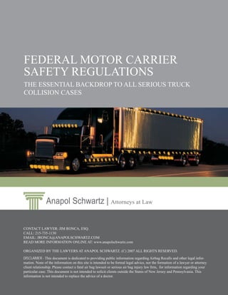 FEDERAL MOTOR CARRIER
SAFETY REGULATIONS
THE ESSENTIAL BACKDROP TO ALL SERIOUS TRUCK
COLLISION CASES




               Anapol Schwartz | Attorneys at Law

CONTACT LAWYER: JIM RONCA, ESQ.
CALL: 215-735-1130
EMAIL: JRONCA@ANAPOLSCHWARTZ.COM
READ MORE INFORMATION ONLINE AT: www.anapolschwartz.com

ORGANIZED BY THE LAWYERS AT ANAPOL SCHWARTZ. (C) 2007 ALL RIGHTS RESERVED.
DISCLAIMER - This document is dedicated to providing public information regarding Airbag Recalls and other legal infor-
mation. None of the information on this site is intended to be formal legal advice, nor the formation of a lawyer or attorney
client relationship. Please contact a fatal air bag lawsuit or serious air bag injury law ﬁrm, for information regarding your
particular case. This document is not intended to solicit clients outside the States of New Jersey and Pennsylvania. This
information is not intended to replace the advice of a doctor.