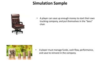 Simulation Sample
• A player can save up enough money to start their own
trucking company, and put themselves in the “boss”
chair.
• A player must manage funds, cash flow, performance,
and save to reinvest in the company.
 