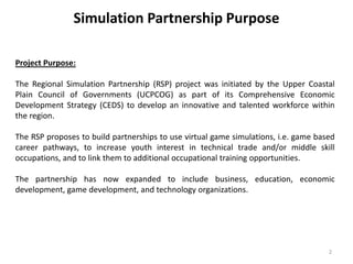 Simulation Partnership Purpose
Project Purpose:
The Regional Simulation Partnership (RSP) project was initiated by the Upper Coastal
Plain Council of Governments (UCPCOG) as part of its Comprehensive Economic
Development Strategy (CEDS) to develop an innovative and talented workforce within
the region.
The RSP proposes to build partnerships to use virtual game simulations, i.e. game based
career pathways, to increase youth interest in technical trade and/or middle skill
occupations, and to link them to additional occupational training opportunities.
The partnership has now expanded to include business, education, economic
development, game development, and technology organizations.
2
 